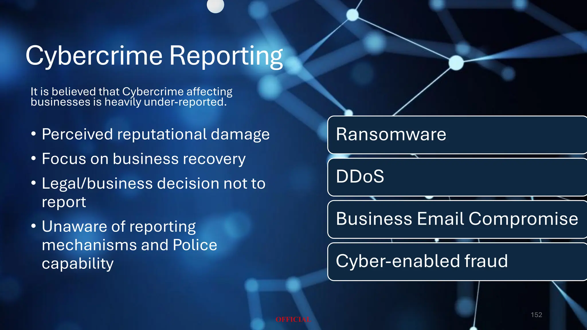 Cybercrime Reporting
Ransomware
DDoS
Business Email Compromise
Cyber-enabled fraud
It is believed that Cybercrime affecting
businesses is heavily under-reported.
• Perceived reputational damage
• Focus on business recovery
• Legal/business decision not to
report
• Unaware of reporting
mechanisms and Police
capability
152
 
