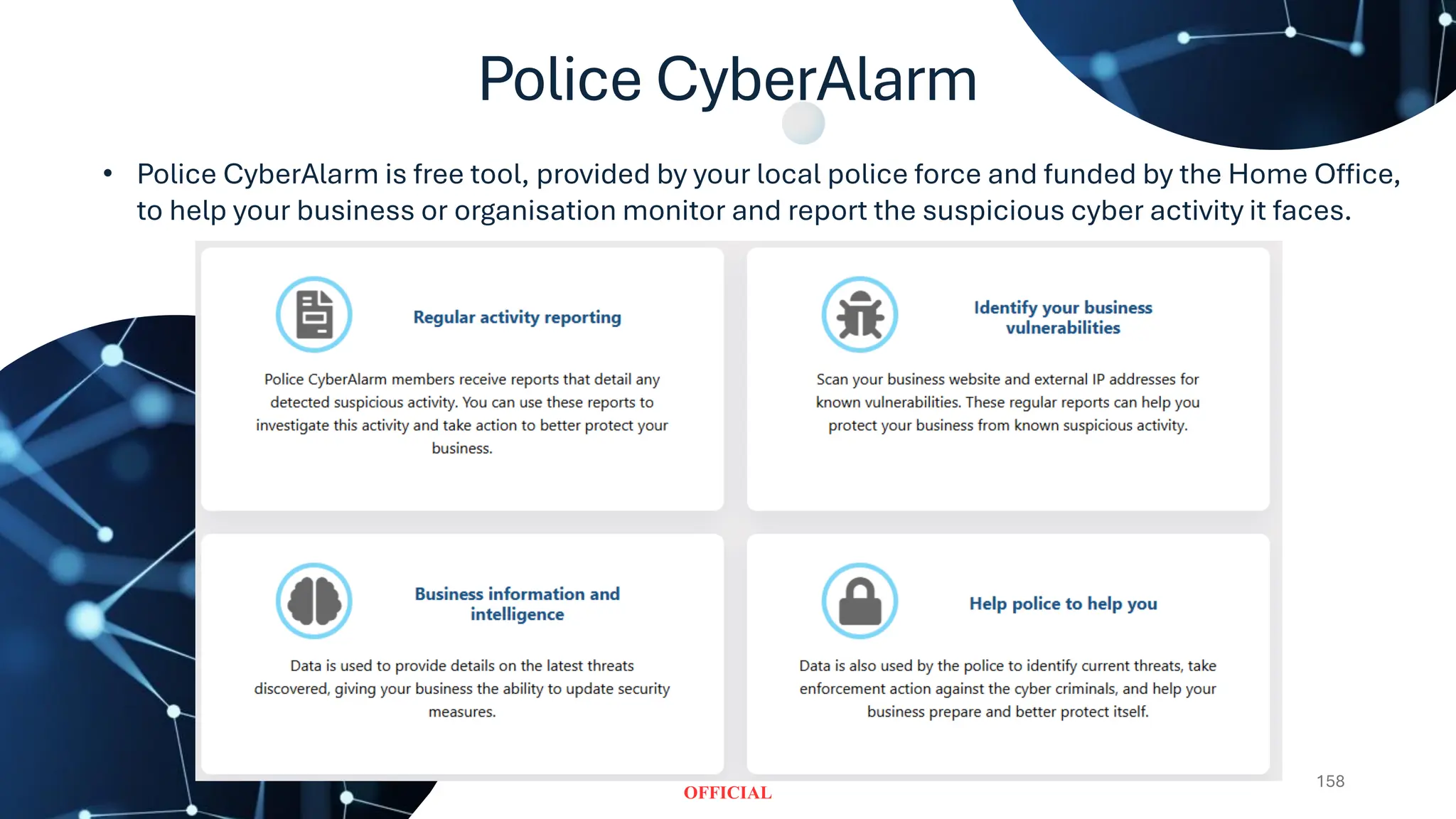 Police CyberAlarm
158
• Police CyberAlarm is free tool, provided by your local police force and funded by the Home Office,
to help your business or organisation monitor and report the suspicious cyber activity it faces.
 