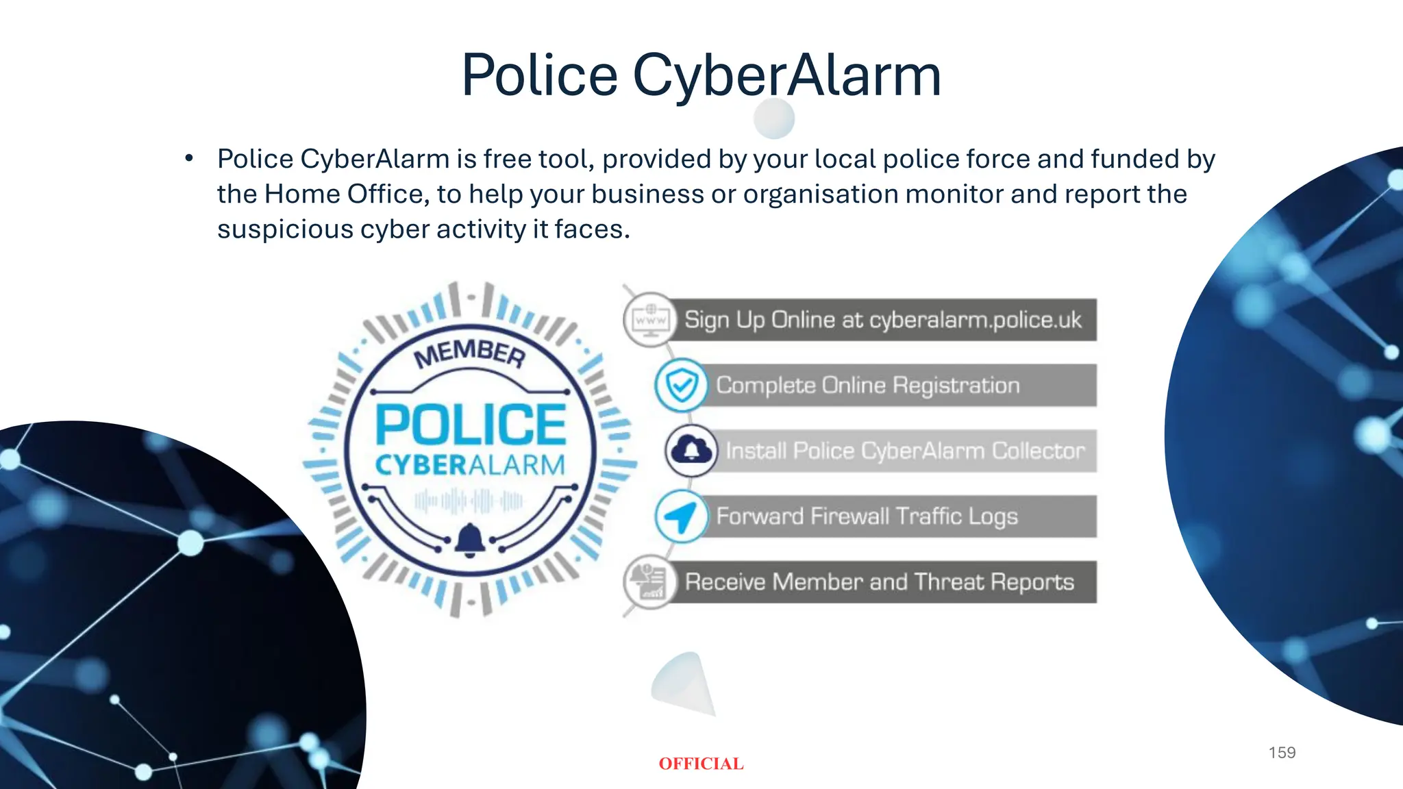 Police CyberAlarm
159
• Police CyberAlarm is free tool, provided by your local police force and funded by
the Home Office, to help your business or organisation monitor and report the
suspicious cyber activity it faces.
 