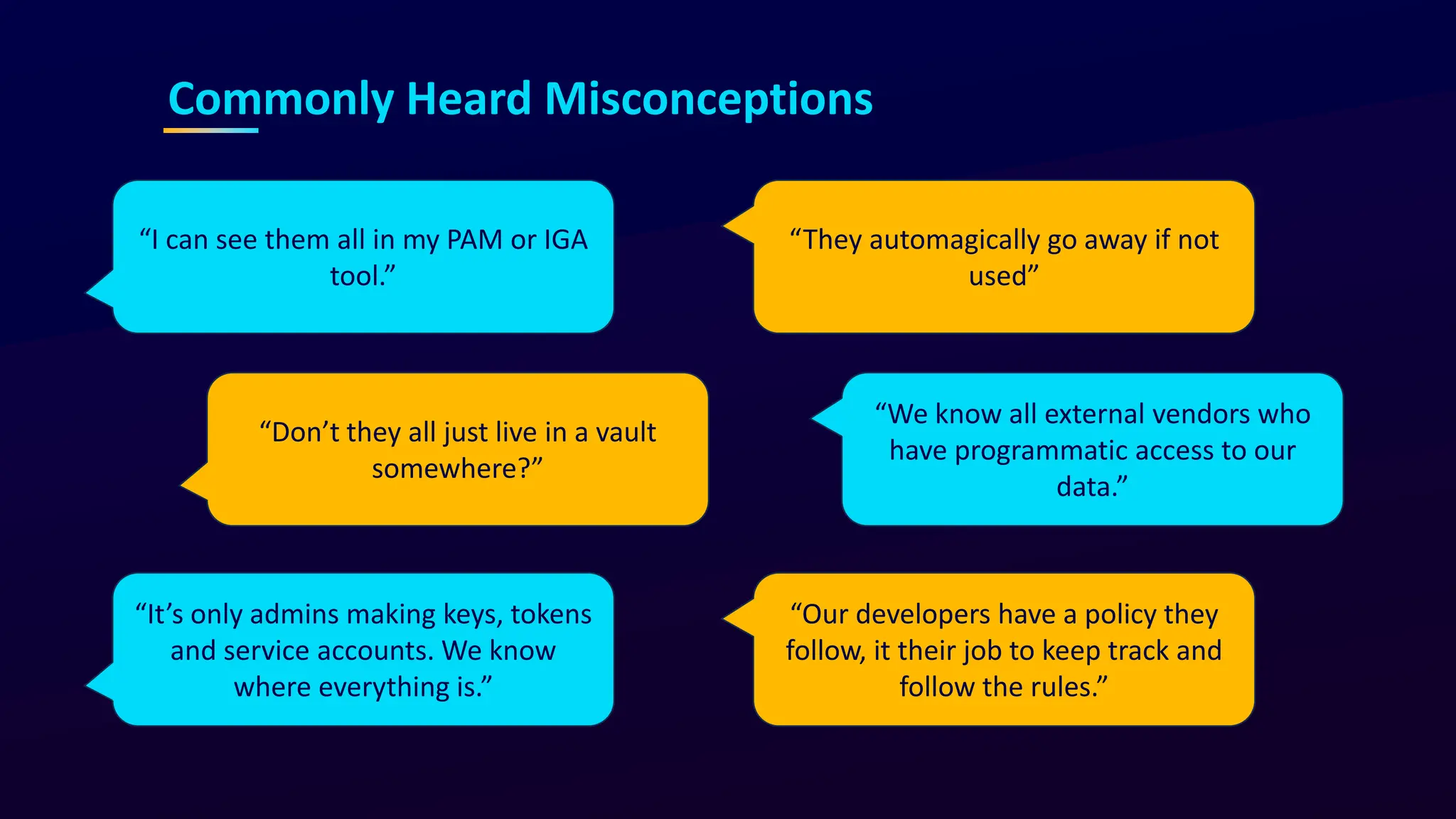 “I can see them all in my PAM or IGA
tool.”
“We know all external vendors who
have programmatic access to our
data.”
“Don’t they all just live in a vault
somewhere?”
“It’s only admins making keys, tokens
and service accounts. We know
where everything is.”
“They automagically go away if not
used”
“Our developers have a policy they
follow, it their job to keep track and
follow the rules.”
Commonly Heard Misconceptions
 