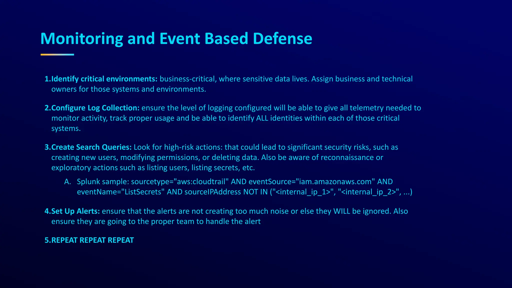 Monitoring and Event Based Defense
1.Identify critical environments: business-critical, where sensitive data lives. Assign business and technical
owners for those systems and environments.
2.Configure Log Collection: ensure the level of logging configured will be able to give all telemetry needed to
monitor activity, track proper usage and be able to identify ALL identities within each of those critical
systems.
3.Create Search Queries: Look for high-risk actions: that could lead to significant security risks, such as
creating new users, modifying permissions, or deleting data. Also be aware of reconnaissance or
exploratory actions such as listing users, listing secrets, etc.
A. Splunk sample: sourcetype="aws:cloudtrail" AND eventSource="iam.amazonaws.com" AND
eventName="ListSecrets" AND sourceIPAddress NOT IN ("<internal_ip_1>", "<internal_ip_2>", ...)
4.Set Up Alerts: ensure that the alerts are not creating too much noise or else they WILL be ignored. Also
ensure they are going to the proper team to handle the alert
5.REPEAT REPEAT REPEAT
 