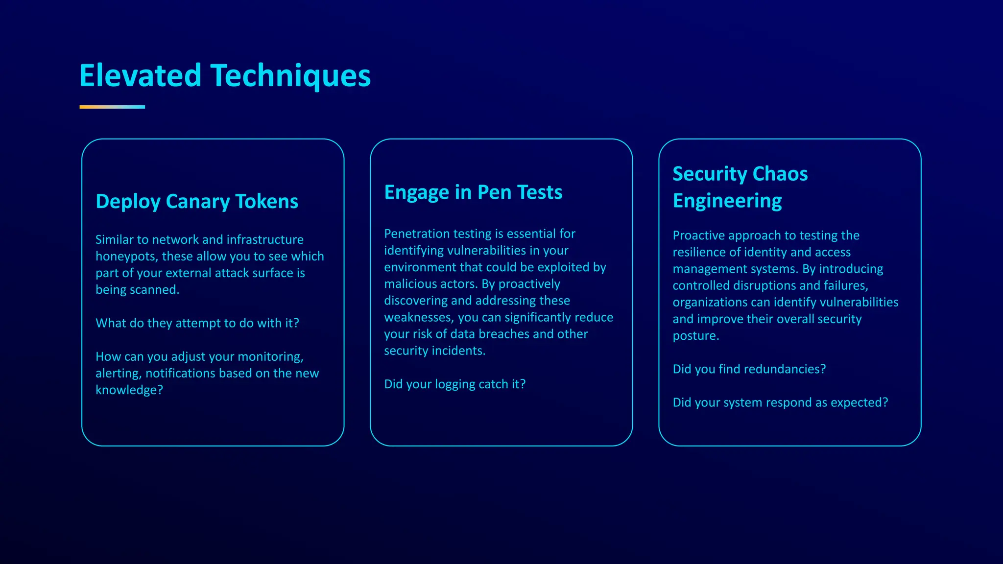 Elevated Techniques
Deploy Canary Tokens
Similar to network and infrastructure
honeypots, these allow you to see which
part of your external attack surface is
being scanned.
What do they attempt to do with it?
How can you adjust your monitoring,
alerting, notifications based on the new
knowledge?
Engage in Pen Tests
Penetration testing is essential for
identifying vulnerabilities in your
environment that could be exploited by
malicious actors. By proactively
discovering and addressing these
weaknesses, you can significantly reduce
your risk of data breaches and other
security incidents.
Did your logging catch it?
Security Chaos
Engineering
Proactive approach to testing the
resilience of identity and access
management systems. By introducing
controlled disruptions and failures,
organizations can identify vulnerabilities
and improve their overall security
posture.
Did you find redundancies?
Did your system respond as expected?
 