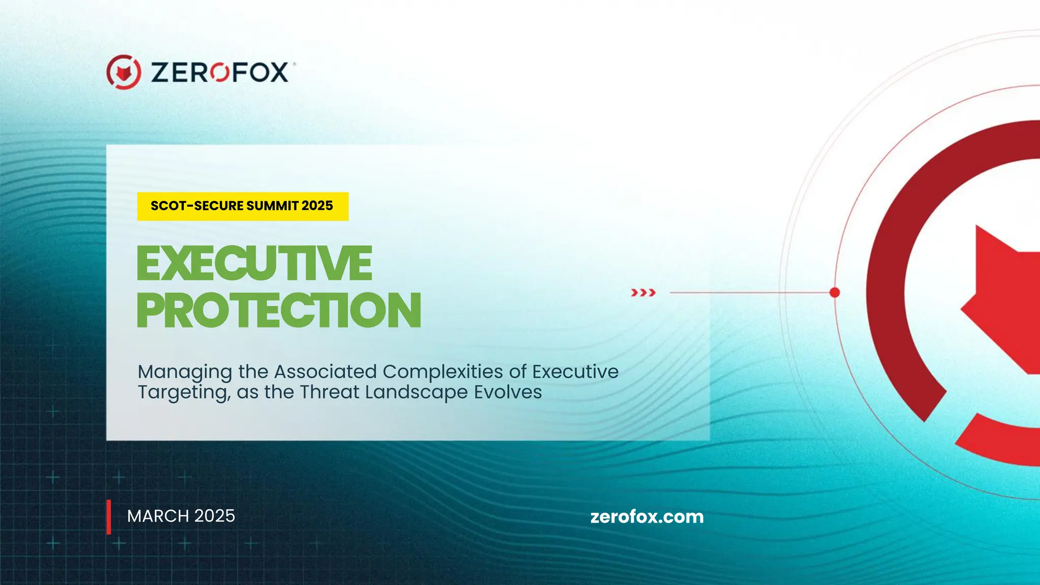 zerofox.com
SCOT-SECURE SUMMIT 2025
EXECUTIVE
PROTECTION
Managing the Associated Complexities of Executive
Targeting, as the Threat Landscape Evolves
MARCH 2025
 