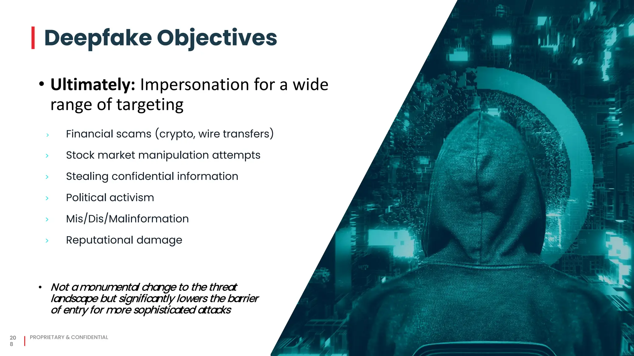 > Financial scams (crypto, wire transfers)
> Stock market manipulation attempts
> Stealing confidential information
> Political activism
> Mis/Dis/Malinformation
> Reputational damage
20
8
PROPRIETARY & CONFIDENTIAL
• Ultimately: Impersonation for a wide
range of targeting
Deepfake Objectives
• Not amonumental change to the threat
landscape but significantly lowers the barrier
of entry for more sophisticated attacks
 