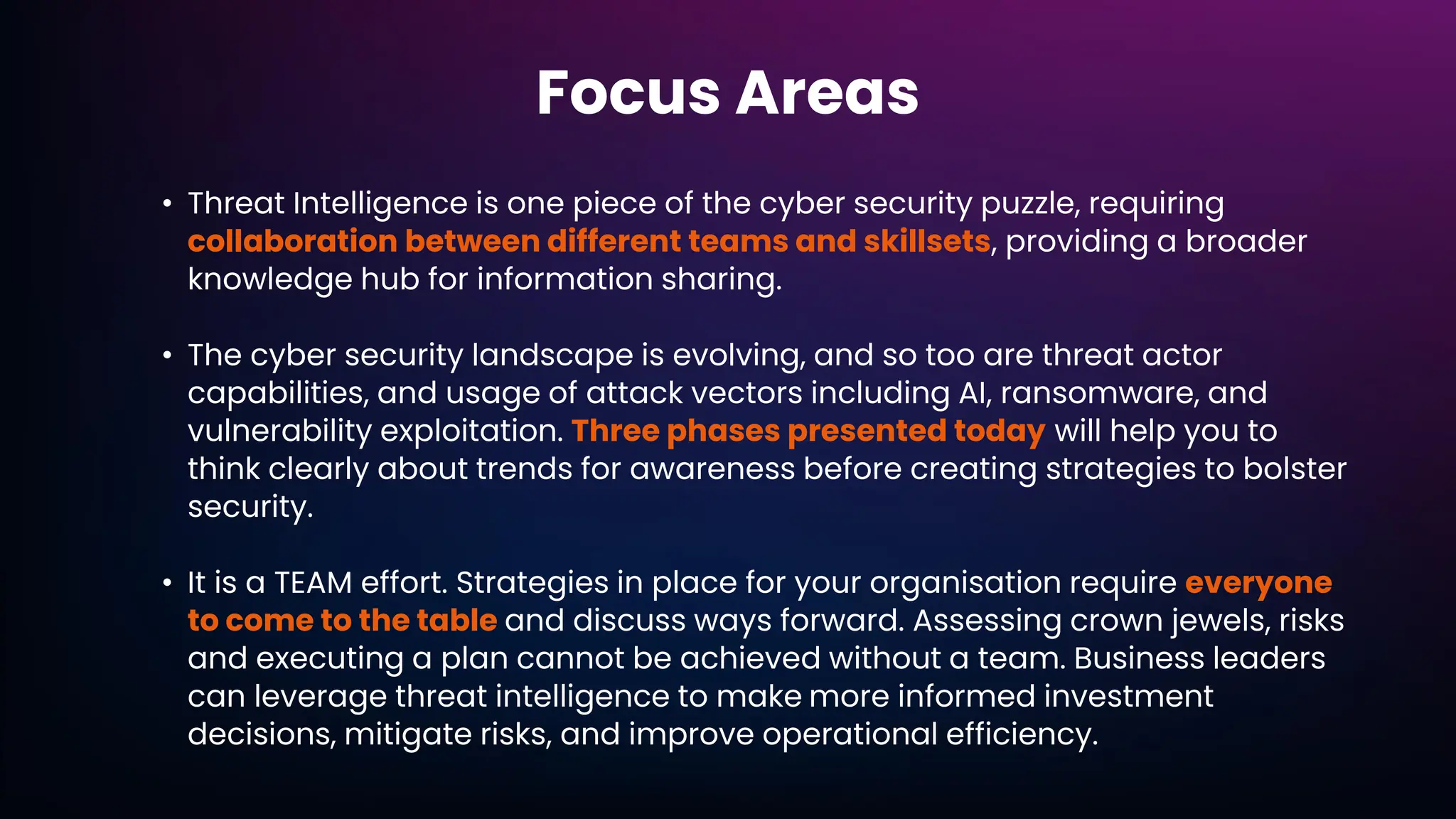 Focus Areas
• Threat Intelligence is one piece of the cyber security puzzle, requiring
collaboration between different teams and skillsets, providing a broader
knowledge hub for information sharing.
• The cyber security landscape is evolving, and so too are threat actor
capabilities, and usage of attack vectors including AI, ransomware, and
vulnerability exploitation. Three phases presented today will help you to
think clearly about trends for awareness before creating strategies to bolster
security.
• It is a TEAM effort. Strategies in place for your organisation require everyone
to come to the table and discuss ways forward. Assessing crown jewels, risks
and executing a plan cannot be achieved without a team. Business leaders
can leverage threat intelligence to make more informed investment
decisions, mitigate risks, and improve operational efficiency.
 