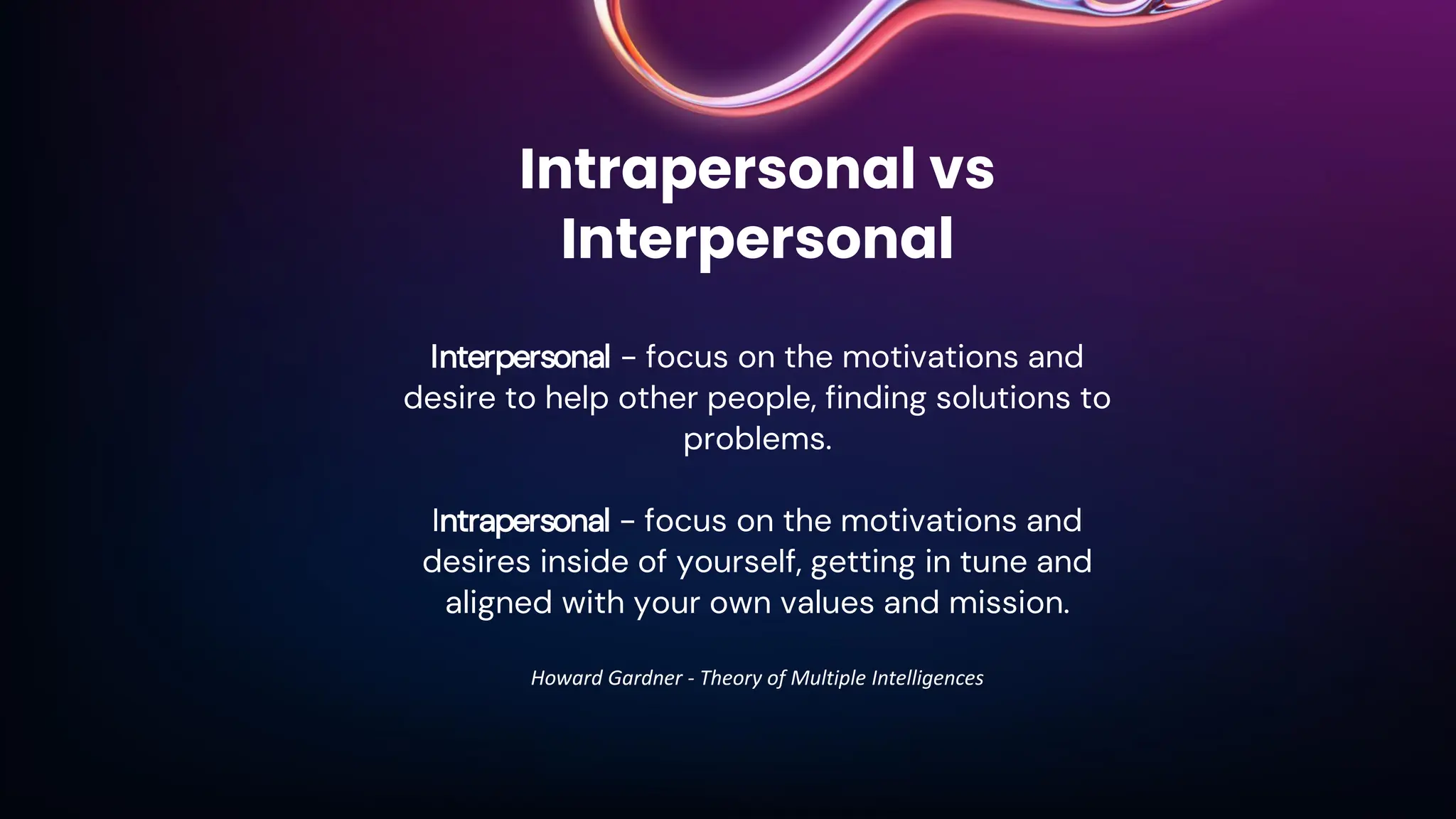 Intrapersonal vs
Interpersonal
Interpersonal - focus on the motivations and
desire to help other people, finding solutions to
problems.
Intrapersonal - focus on the motivations and
desires inside of yourself, getting in tune and
aligned with your own values and mission.
Howard Gardner - Theory of Multiple Intelligences
 