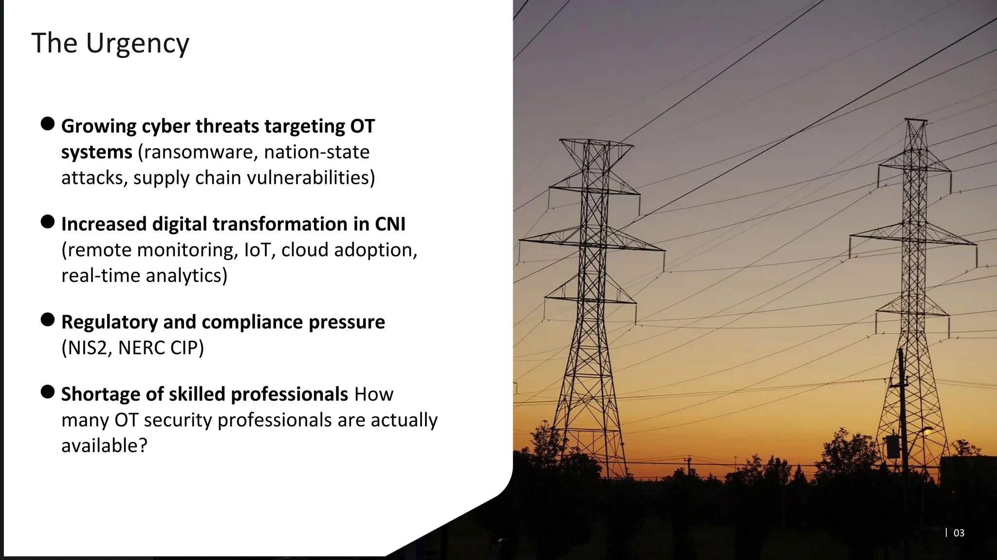 The Urgency
●Growing cyber threats targeting OT
systems (ransomware, nation-state
attacks, supply chain vulnerabilities)
●Increased digital transformation in CNI
(remote monitoring, IoT, cloud adoption,
real-time analytics)
●Regulatory and compliance pressure
(NIS2, NERC CIP)
●Shortage of skilled professionals How
many OT security professionals are actually
available?
03
 