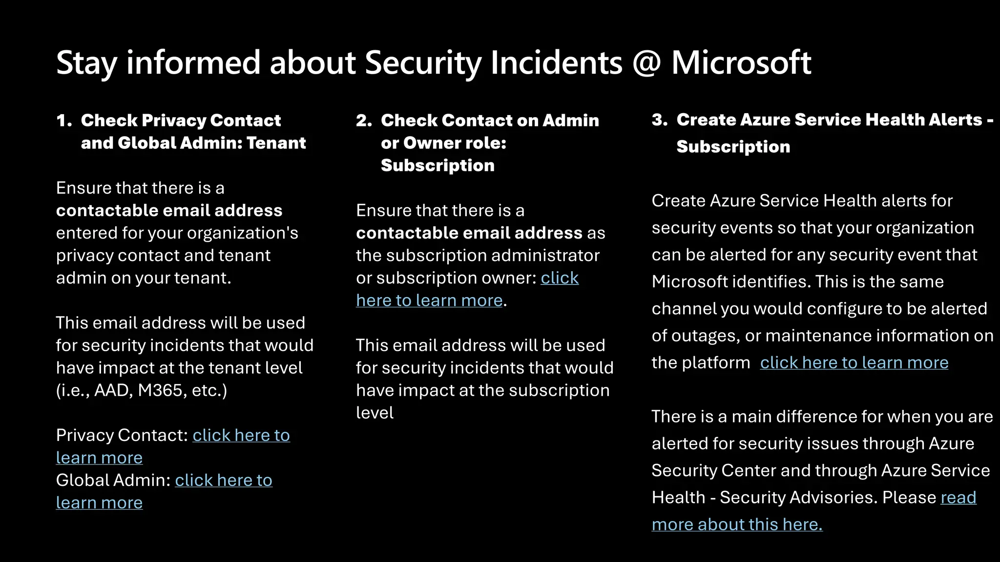 Stay informed about Security Incidents @ Microsoft
1. Check Privacy Contact
and Global Admin: Tenant
Ensure that there is a
contactable email address
entered for your organization's
privacy contact and tenant
admin on your tenant.
This email address will be used
for security incidents that would
have impact at the tenant level
(i.e., AAD, M365, etc.)
Privacy Contact: click here to
learn more
Global Admin: click here to
learn more
2. Check Contact on Admin
or Owner role:
Subscription
Ensure that there is a
contactable email address as
the subscription administrator
or subscription owner: click
here to learn more.
This email address will be used
for security incidents that would
have impact at the subscription
level
3. Create Azure Service Health Alerts -
Subscription
Create Azure Service Health alerts for
security events so that your organization
can be alerted for any security event that
Microsoft identifies. This is the same
channel you would configure to be alerted
of outages, or maintenance information on
the platform: click here to learn more.
There is a main difference for when you are
alerted for security issues through Azure
Security Center and through Azure Service
Health - Security Advisories. Please read
more about this here.
 