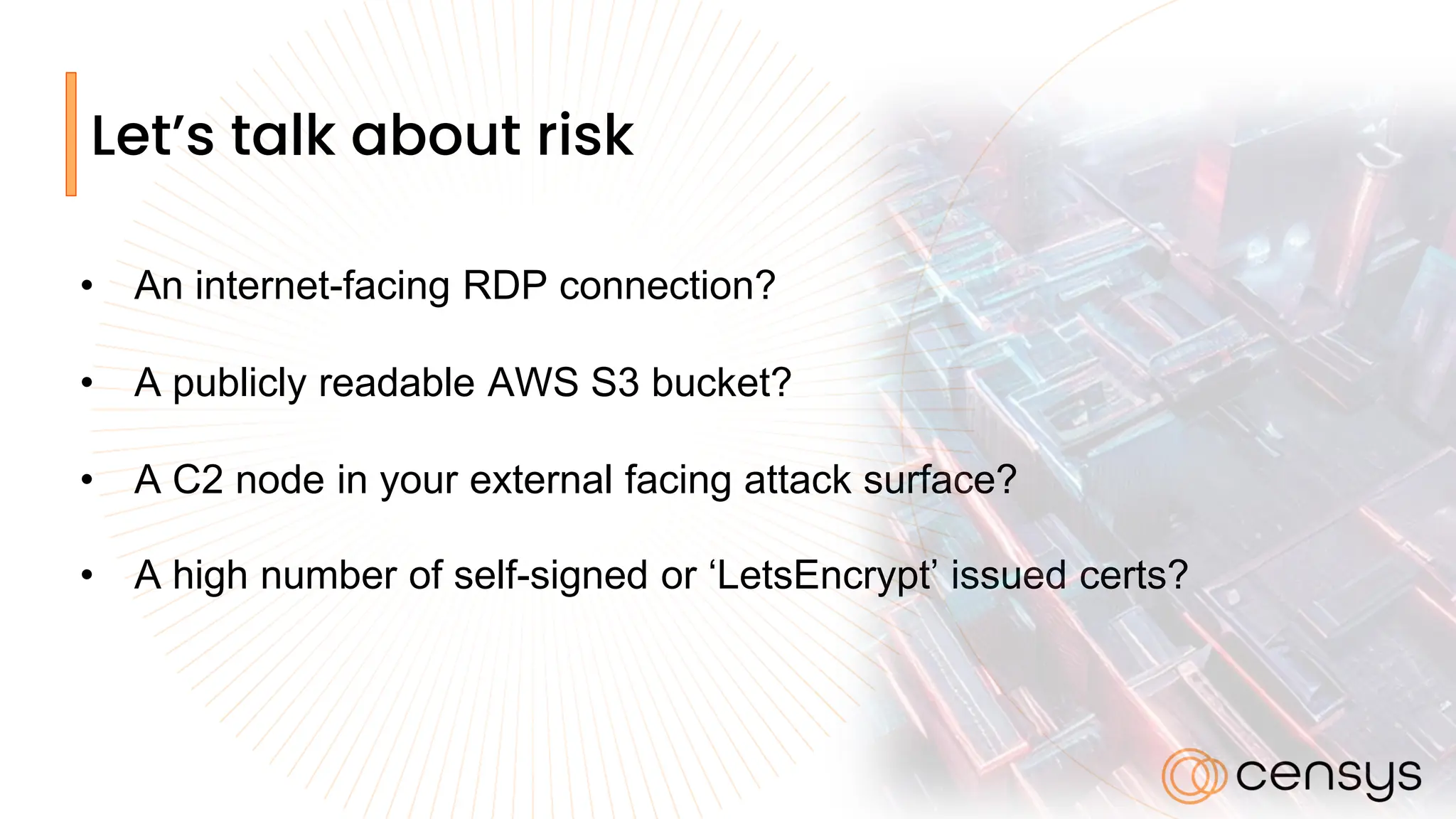 Let’s talk about risk
• An internet-facing RDP connection?
• A publicly readable AWS S3 bucket?
• A C2 node in your external facing attack surface?
• A high number of self-signed or ‘LetsEncrypt’ issued certs?
 