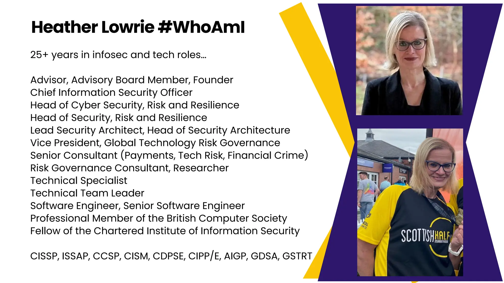 25+ years in infosec and tech roles…
Advisor, Advisory Board Member, Founder
Chief Information Security Officer
Head of Cyber Security, Risk and Resilience
Head of Security, Risk and Resilience
Lead Security Architect, Head of Security Architecture
Vice President, Global Technology Risk Governance
Senior Consultant (Payments, Tech Risk, Financial Crime)
Risk Governance Consultant, Researcher
Technical Specialist
Technical Team Leader
Software Engineer, Senior Software Engineer
Professional Member of the British Computer Society
Fellow of the Chartered Institute of Information Security
CISSP, ISSAP, CCSP, CISM, CDPSE, CIPP/E, AIGP, GDSA, GSTRT
Heather Lowrie #WhoAmI
 
