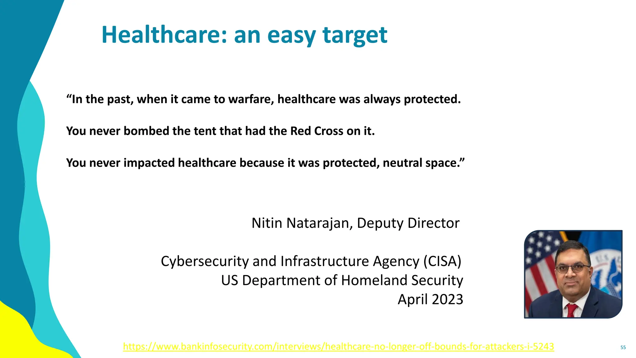 Healthcare: an easy target
“In the past, when it came to warfare, healthcare was always protected.
You never bombed the tent that had the Red Cross on it.
You never impacted healthcare because it was protected, neutral space.”
Nitin Natarajan, Deputy Director
Cybersecurity and Infrastructure Agency (CISA)
US Department of Homeland Security
April 2023
55
https://www.bankinfosecurity.com/interviews/healthcare-no-longer-off-bounds-for-attackers-i-5243
 