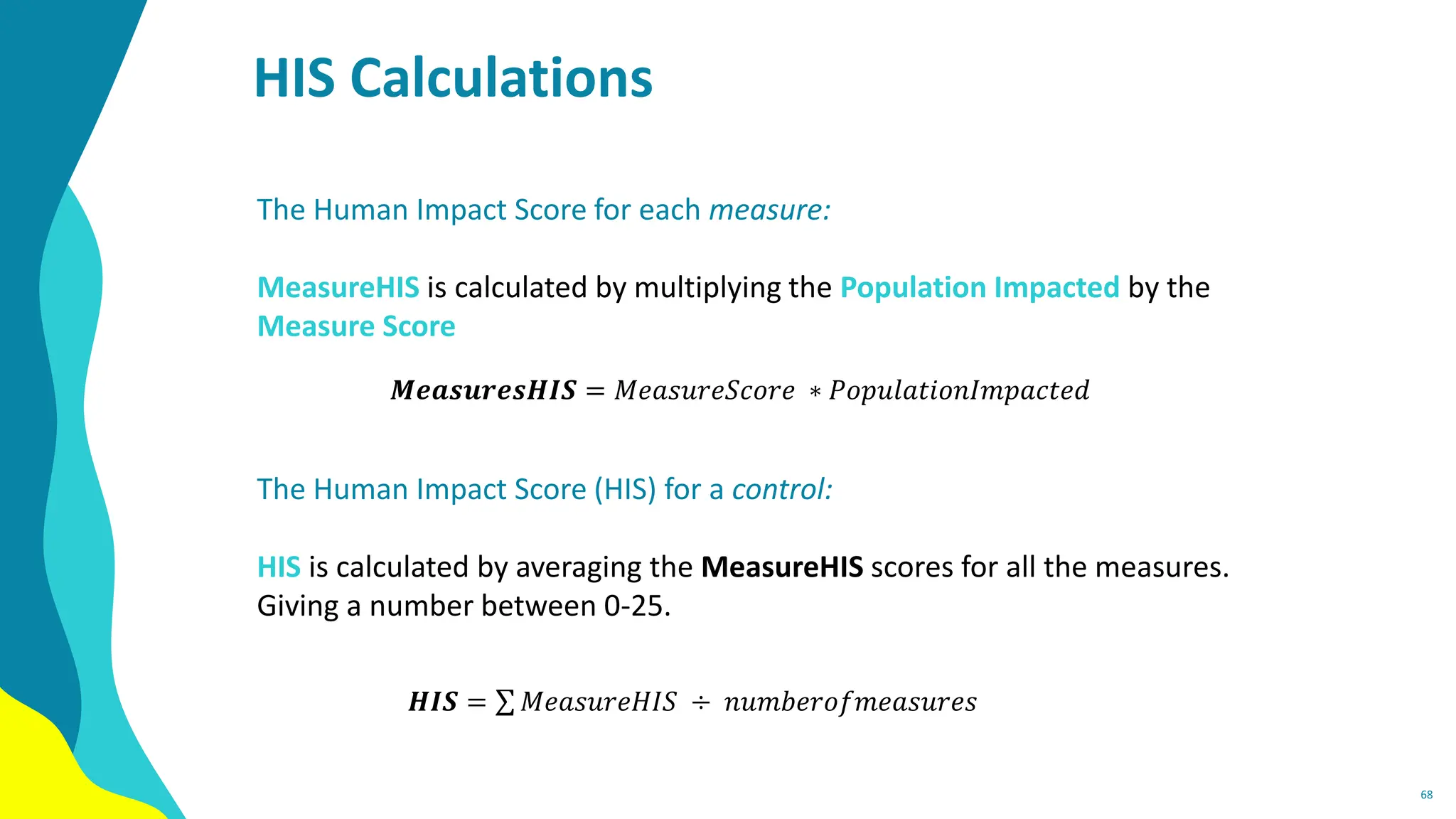 HIS Calculations
68
The Human Impact Score for each measure:
MeasureHIS is calculated by multiplying the Population Impacted by the
Measure Score
The Human Impact Score (HIS) for a control:
HIS is calculated by averaging the MeasureHIS scores for all the measures.
Giving a number between 0-25.
𝑴𝒆𝒂𝒔𝒖𝒓𝒆𝒔𝑯𝑰𝑺 = 𝑀𝑒𝑎𝑠𝑢𝑟𝑒𝑆𝑐𝑜𝑟𝑒 ∗ 𝑃𝑜𝑝𝑢𝑙𝑎𝑡𝑖𝑜𝑛𝐼𝑚𝑝𝑎𝑐𝑡𝑒𝑑
𝑯𝑰𝑺 = σ 𝑀𝑒𝑎𝑠𝑢𝑟𝑒𝐻𝐼𝑆 ÷ 𝑛𝑢𝑚𝑏𝑒𝑟𝑜𝑓𝑚𝑒𝑎𝑠𝑢𝑟𝑒𝑠
 