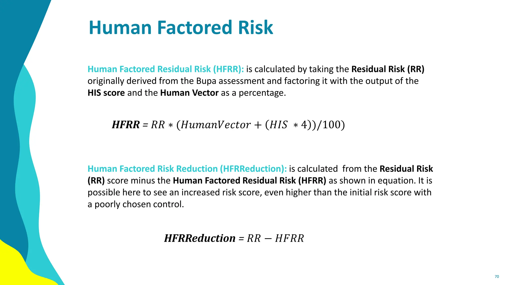 Human Factored Risk
70
Human Factored Residual Risk (HFRR): is calculated by taking the Residual Risk (RR)
originally derived from the Bupa assessment and factoring it with the output of the
HIS score and the Human Vector as a percentage.
Human Factored Risk Reduction (HFRReduction): is calculated from the Residual Risk
(RR) score minus the Human Factored Residual Risk (HFRR) as shown in equation. It is
possible here to see an increased risk score, even higher than the initial risk score with
a poorly chosen control.
HFRR = 𝑅𝑅 ∗ (𝐻𝑢𝑚𝑎𝑛𝑉𝑒𝑐𝑡𝑜𝑟 + 𝐻𝐼𝑆 ∗ 4 )/100)
HFRReduction = 𝑅𝑅 − 𝐻𝐹𝑅𝑅
 
