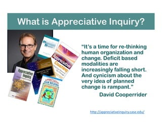 What is Appreciative Inquiry?
“It’s a time for re-thinking
human organization and
change. Deficit based
modalities are
increasingly falling short.
And cynicism about the
very idea of planned
change is rampant.”
David Cooperrider
http://appreciativeinquiry.case.edu/
 