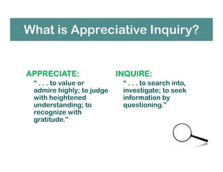 What is Appreciative Inquiry?
APPRECIATE:
“ . . . to value or
admire highly; to judge
with heightened
understanding; to
recognize with
gratitude.”
INQUIRE:
“ . . . to search into,
investigate; to seek
information by
questioning.”
 