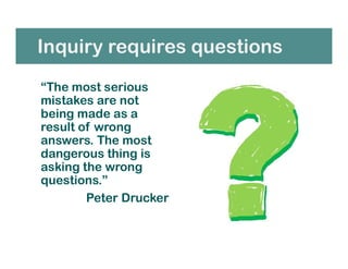 Inquiry requires questions
“The most serious
mistakes are not
being made as a
result of wrong
answers. The most
dangerous thing is
asking the wrong
questions.”
Peter Drucker
 