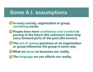Some A.I. assumptions
• In every society, organization or group,
something works.
• People have more confidence and comfort to
journey to the future (the unknown) when they
carry forward parts of the past (the known).
• The act of asking questions of an organization
or group influences the group in some way.
• What we focus on becomes our reality
• The language we use affects our reality.
 