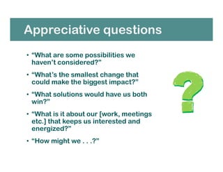 Appreciative questions
• “What are some possibilities we
haven’t considered?”
• “What’s the smallest change that
could make the biggest impact?”
• “What solutions would have us both
win?”
• “What is it about our [work, meetings
etc.] that keeps us interested and
energized?”
• “How might we . . .?”
 