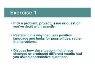 Exercise 1
• Pick a problem, project, issue or question
you’ve dealt with recently.
• Restate it in a way that uses positive
language and looks for possibilities, rather
than problems.
• Discuss how the situation might have
changed or produced different results had
you asked appreciative questions.
 