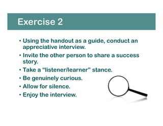 Exercise 2
• Using the handout as a guide, conduct an
appreciative interview.
• Invite the other person to share a success
story.
• Take a “listener/learner” stance.
• Be genuinely curious.
• Allow for silence.
• Enjoy the interview.
 