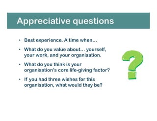 • Best experience. A time when…
• What do you value about… yourself,
your work, and your organisation.
• What do you think is your
organisation’s core life-giving factor?
• If you had three wishes for this
organisation, what would they be?
Appreciative questions
 