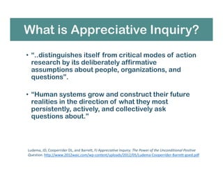 What is Appreciative Inquiry?
• “..distinguishes itself from critical modes of action
research by its deliberately affirmative
assumptions about people, organizations, and
questions”.
• “Human systems grow and construct their future
realities in the direction of what they most
persistently, actively, and collectively ask
questions about.”
Ludema, JD, Cooperrider DL, and Barrett, FJ Appreciative Inquiry: The Power of the Unconditional Positive
Question. http://www.2012waic.com/wp-content/uploads/2012/05/Ludema-Cooperrider-Barrett-goed.pdf
 