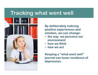 Tracking what went well
By deliberately noticing
positive experiences and
emotion, we can change:
• the way we perceive our
environment
• how we think
• how we act
Keeping a “what went well”
journal can lower incidence of
depression.
 