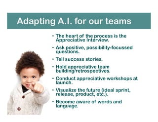 Adapting A.I. for our teams
• The heart of the process is the
Appreciative Interview.
• Ask positive, possibility-focussed
questions.
• Tell success stories.
• Hold appreciative team
building/retrospectives.
• Conduct appreciative workshops at
launch.
• Visualize the future (ideal sprint,
release, product, etc.).
• Become aware of words and
language.
 