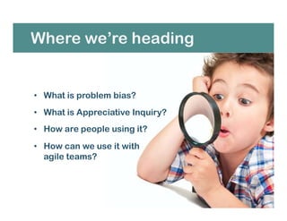 Where we’re heading
• What is problem bias?
• What is Appreciative Inquiry?
• How are people using it?
• How can we use it with
agile teams?
 