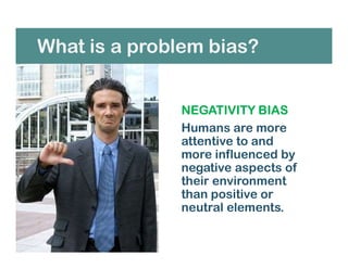 What is a problem bias?
NEGATIVITY BIAS
Humans are more
attentive to and
more influenced by
negative aspects of
their environment
than positive or
neutral elements.
 