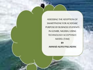 ASSESSING THE ADOPTION OF
SMARTPHONE FOR ACADEMIC
PURPOSE BY BUSINESS STUDENTS
IN GOMBE, NIGERIA; USING
TECHNOLOGY ACCEPTANCE
MODEL (TAM)
BY
AHMAD ALIYU PALLADAN
 