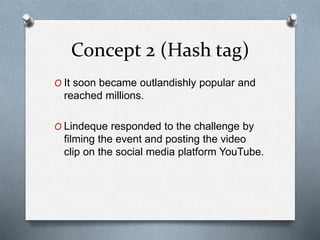 Concept 2 (Hash tag)
O It soon became outlandishly popular and
reached millions.
O Lindeque responded to the challenge by
filming the event and posting the video
clip on the social media platform YouTube.
 