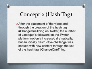 Concept 2 (Hash Tag)
O After the placement of the video and
through the creation of the hash tag
#ChangeOneThing on Twitter, the number
of Lindeque’s followers on the Twitter
platform not only increased dramatically,
but an initially destructive challenge was
imbued with new content through the use
of the hash tag #ChangeOneThing.
 