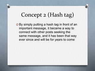Concept 2 (Hash tag)
O By simply putting a hash tag in front of an
important message, it became a way to
connect with other posts seeking the
same message, and it has been that way
ever since and will be for years to come
 