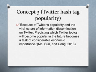 Concept 3 (Twitter hash tag
popularity)
O “Because of Twitter’s popularity and the
viral nature of information dissemination
on Twitter, Predicting which Twitter topics
will become popular in the future becomes
a task of considerable economic
importance.”(Ma, Sun, and Cong, 2013)
 