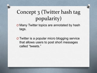 Concept 3 (Twitter hash tag
popularity)
O Many Twitter topics are annotated by hash
tags.
O Twitter is a popular micro blogging service
that allows users to post short messages
called “tweets.”
 