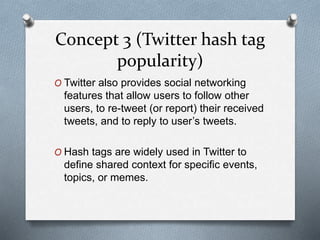 Concept 3 (Twitter hash tag
popularity)
O Twitter also provides social networking
features that allow users to follow other
users, to re-tweet (or report) their received
tweets, and to reply to user’s tweets.
O Hash tags are widely used in Twitter to
define shared context for specific events,
topics, or memes.
 