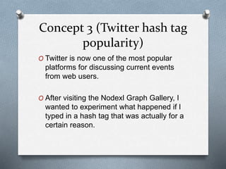 Concept 3 (Twitter hash tag
popularity)
O Twitter is now one of the most popular
platforms for discussing current events
from web users.
O After visiting the Nodexl Graph Gallery, I
wanted to experiment what happened if I
typed in a hash tag that was actually for a
certain reason.
 