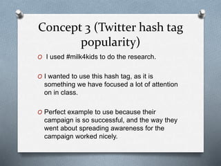 Concept 3 (Twitter hash tag
popularity)
O I used #milk4kids to do the research.
O I wanted to use this hash tag, as it is
something we have focused a lot of attention
on in class.
O Perfect example to use because their
campaign is so successful, and the way they
went about spreading awareness for the
campaign worked nicely.
 