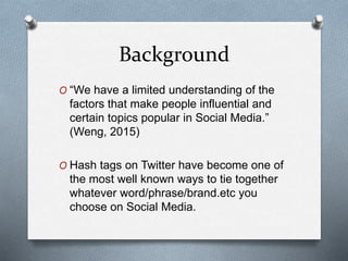 Background
O “We have a limited understanding of the
factors that make people influential and
certain topics popular in Social Media.”
(Weng, 2015)
O Hash tags on Twitter have become one of
the most well known ways to tie together
whatever word/phrase/brand.etc you
choose on Social Media.
 