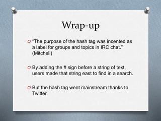 Wrap-up
O “The purpose of the hash tag was incented as
a label for groups and topics in IRC chat.”
(Mitchell)
O By adding the # sign before a string of text,
users made that string east to find in a search.
O But the hash tag went mainstream thanks to
Twitter.
 