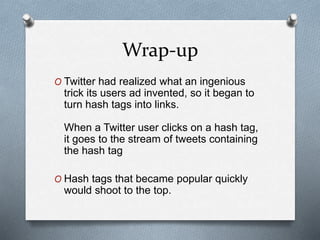 Wrap-up
O Twitter had realized what an ingenious
trick its users ad invented, so it began to
turn hash tags into links.
When a Twitter user clicks on a hash tag,
it goes to the stream of tweets containing
the hash tag
O Hash tags that became popular quickly
would shoot to the top.
 