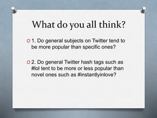 What do you all think?
O 1. Do general subjects on Twitter tend to
be more popular than specific ones?
O 2. Do general Twitter hash tags such as
#lol tent to be more or less popular than
novel ones such as #instantlyinlove?
 
