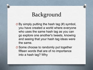 Background
O By simply putting the hash tag (#) symbol,
you have created a world where everyone
who uses the same hash tag as you can
go explore one another's tweets, knowing
and seeing that your hash tag ideas were
the same.
O Some choose to randomly put together
fifteen words that are of no importance
into a hash tag? Why
 