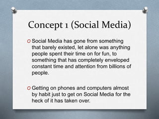 Concept 1 (Social Media)
O Social Media has gone from something
that barely existed, let alone was anything
people spent their time on for fun, to
something that has completely enveloped
constant time and attention from billions of
people.
O Getting on phones and computers almost
by habit just to get on Social Media for the
heck of it has taken over.
 