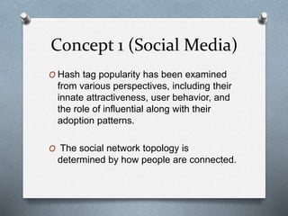 Concept 1 (Social Media)
O Hash tag popularity has been examined
from various perspectives, including their
innate attractiveness, user behavior, and
the role of influential along with their
adoption patterns.
O The social network topology is
determined by how people are connected.
 