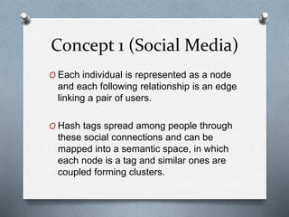 Concept 1 (Social Media)
O Each individual is represented as a node
and each following relationship is an edge
linking a pair of users.
O Hash tags spread among people through
these social connections and can be
mapped into a semantic space, in which
each node is a tag and similar ones are
coupled forming clusters.
 