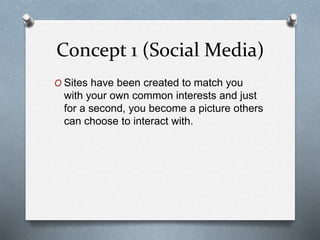 Concept 1 (Social Media)
O Sites have been created to match you
with your own common interests and just
for a second, you become a picture others
can choose to interact with.
 
