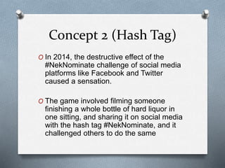 Concept 2 (Hash Tag)
O In 2014, the destructive effect of the
#NekNominate challenge of social media
platforms like Facebook and Twitter
caused a sensation.
O The game involved filming someone
finishing a whole bottle of hard liquor in
one sitting, and sharing it on social media
with the hash tag #NekNominate, and it
challenged others to do the same
 