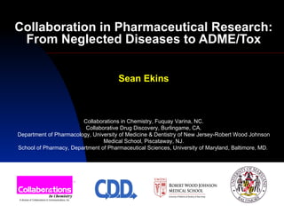 Collaboration in Pharmaceutical Research: From Neglected Diseases to ADME/Tox Sean Ekins Collaborations in Chemistry, Fuquay Varina, NC. Collaborative Drug Discovery, Burlingame, CA. Department of Pharmacology, University of Medicine & Dentistry of New Jersey-Robert Wood Johnson Medical School, Piscataway, NJ. School of Pharmacy, Department of Pharmaceutical Sciences, University of Maryland, Baltimore, MD.  